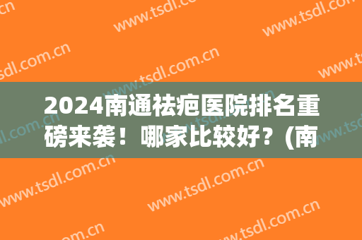 2024南通祛疤医院排名重磅来袭！哪家比较好？(南通疤痕医院比较好)