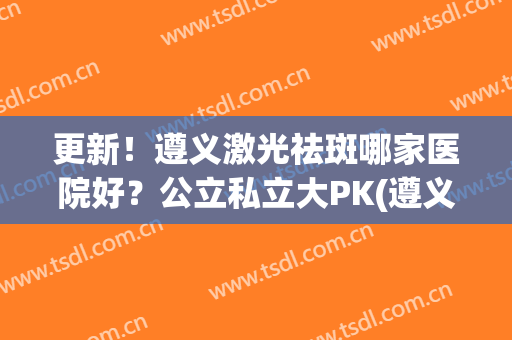 更新！遵义激光祛斑哪家医院好？公立私立大PK(遵义彩光祛斑费用)