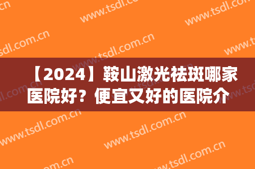 【2024】鞍山激光祛斑哪家医院好？便宜又好的医院介绍！(马鞍山激光祛斑哪家医院好)
