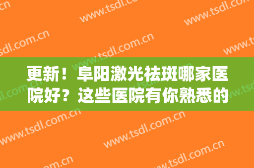 更新！阜阳激光祛斑哪家医院好？这些医院有你熟悉的吗？各有各的好(阜阳皮肤病医院激光祛斑怎么样)