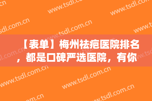 【表单】梅州祛疤医院排名，都是口碑严选医院，有你中意的医院吗？(疤痕切除哪家医院好)