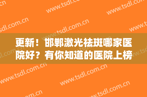 更新！邯郸激光祛斑哪家医院好？有你知道的医院上榜吗？中意哪家？(邯郸哪个医院祛斑效果好)