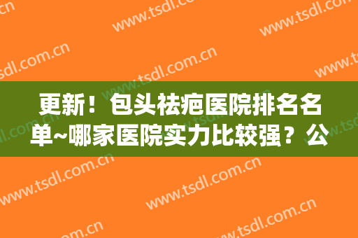 更新！包头祛疤医院排名名单~哪家医院实力比较强？公立私立都有(全国祛疤最好的公立医院)