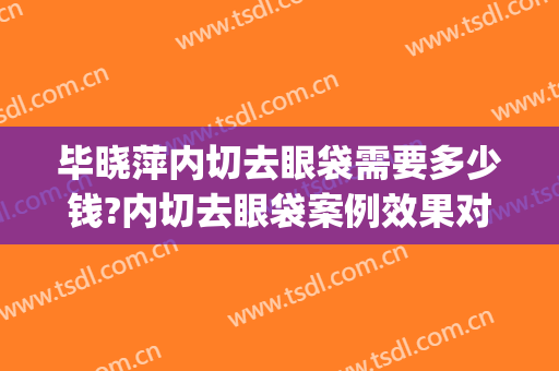 毕晓萍内切去眼袋需要多少钱?内切去眼袋案例效果对比图_上海交通大学医学院附属第九人民医院