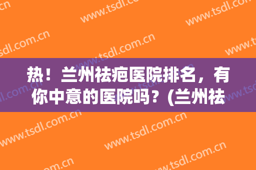 热！兰州祛疤医院排名，有你中意的医院吗？(兰州祛疤最好的医院)