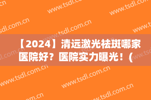 【2024】清远激光祛斑哪家医院好？医院实力曝光！(哪些医院可以激光祛斑)
