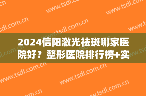 2024信阳激光祛斑哪家医院好？整形医院排行榜+实力点评！(信阳祛斑哪个医院好)