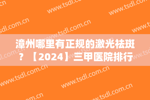 漳州哪里有正规的激光祛斑？【2024】三甲医院排行榜+价格一览！(漳州祛斑医院哪个好)