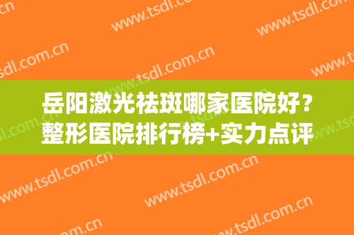 岳阳激光祛斑哪家医院好？整形医院排行榜+实力点评！(岳阳哪家美容整形医院最好)