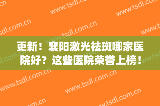更新！襄阳激光祛斑哪家医院好？这些医院荣誉上榜！(激光祛斑医院排行)