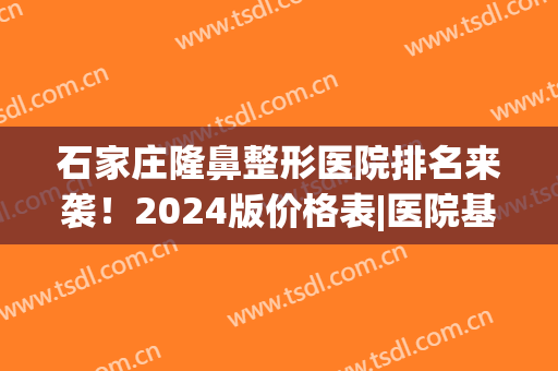 石家庄隆鼻整形医院排名来袭！2024版价格表|医院基本信息(石家庄整容隆鼻手术)