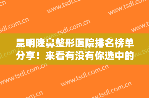 昆明隆鼻整形医院排名榜单分享！来看有没有你选中的医院(昆明哪家医院做鼻子整形好)