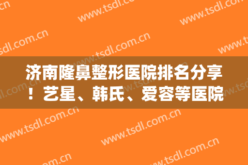 济南隆鼻整形医院排名分享！艺星、韩氏、爱容等医院口碑都不错！(韩式整形医院 济南怎么样)