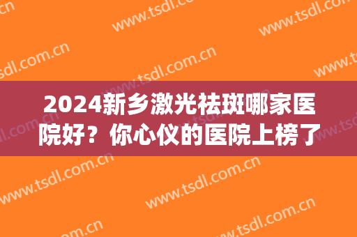 2024新乡激光祛斑哪家医院好？你心仪的医院上榜了吗？(新乡市哪个医院激光祛斑好)