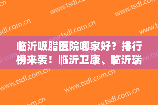 临沂吸脂医院哪家好？排行榜来袭！临沂卫康、临沂瑞丽等医院都不错！(临沂的美容医院排名临沂卫康可以)