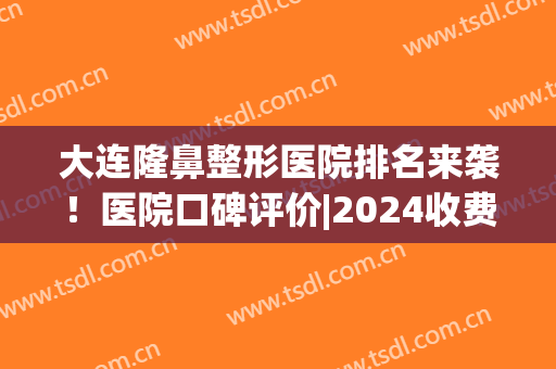 大连隆鼻整形医院排名来袭！医院口碑评价|2024收费表(大连隆鼻哪家医院好)