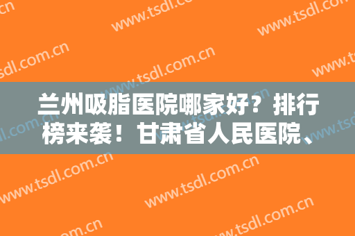 兰州吸脂医院哪家好？排行榜来袭！甘肃省人民医院、兰州时光等医院上榜