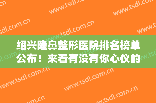 绍兴隆鼻整形医院排名榜单公布！来看有没有你心仪的医院吧(绍兴三甲医院整形科)