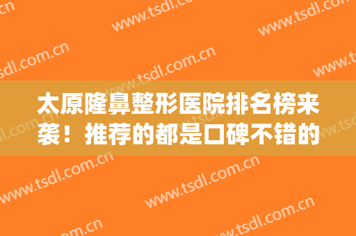 太原隆鼻整形医院排名榜来袭！推荐的都是口碑不错的医院(太原隆鼻哪家好)