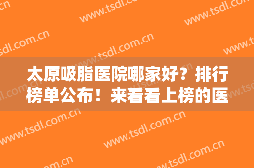 太原吸脂医院哪家好？排行榜单公布！来看看上榜的医院有哪些吧(太原三甲医院抽脂)