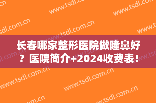 长春哪家整形医院做隆鼻好？医院简介+2024收费表！(长春隆鼻哪家医院最好)