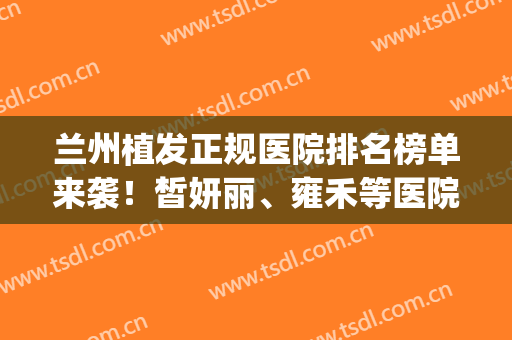 兰州植发正规医院排名榜单来袭！皙妍丽、雍禾等医院凭实力上榜(兰州植发医院排行榜)