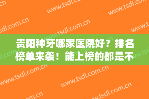 贵阳种牙哪家医院好？排名榜单来袭！能上榜的都是不错的医院(贵阳整牙哪个医院好)