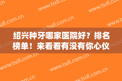 绍兴种牙哪家医院好？排名榜单！来看看有没有你心仪的医院？(绍兴牙医哪里最好)