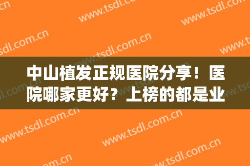 中山植发正规医院分享！医院哪家更好？上榜的都是业内认可的(中山市有正规植发医院)