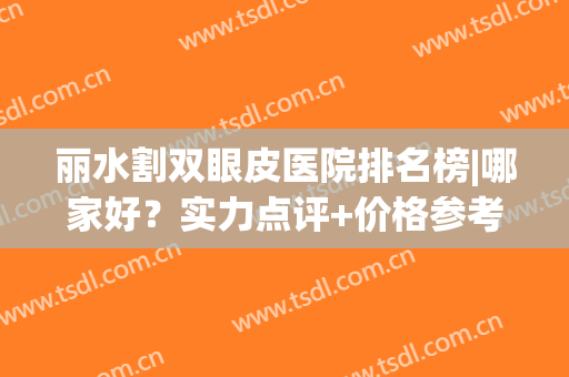 丽水割双眼皮医院排名榜|哪家好？实力点评+价格参考！(丽水割双眼皮哪里好)