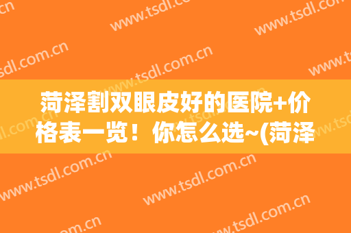 菏泽割双眼皮好的医院+价格表一览！你怎么选~(菏泽双眼皮手术哪里好)