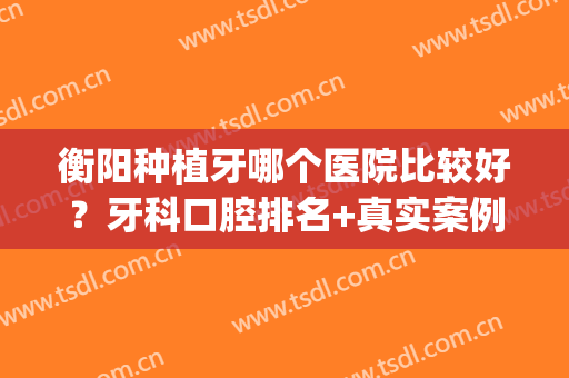 衡阳种植牙哪个医院比较好？牙科口腔排名+真实案例！(衡水种牙哪家医院好)