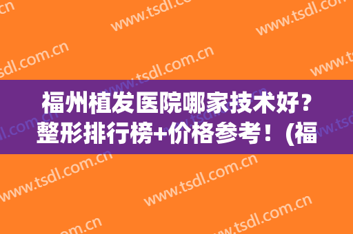 福州植发医院哪家技术好？整形排行榜+价格参考！(福州植皮最好的医院)