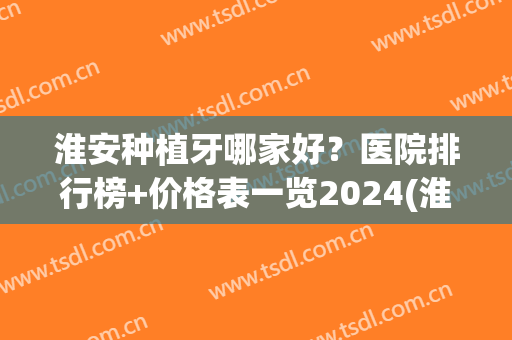 淮安种植牙哪家好？医院排行榜+价格表一览2024(淮北种植牙去哪个医院最好)