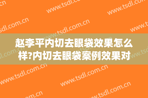 赵李平内切去眼袋效果怎么样?内切去眼袋案例效果对比图_中国科学技术大学附属第一医院