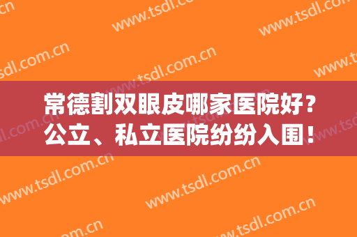 常德割双眼皮哪家医院好？公立、私立医院纷纷入围！术后案例欣赏(常德哪家医院割双眼皮比较好)