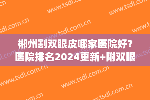 郴州割双眼皮哪家医院好？医院排名2024更新+附双眼皮术后效果(郴州割双眼皮哪里好)