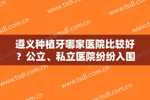 遵义种植牙哪家医院比较好？公立、私立医院纷纷入围！来看看吧