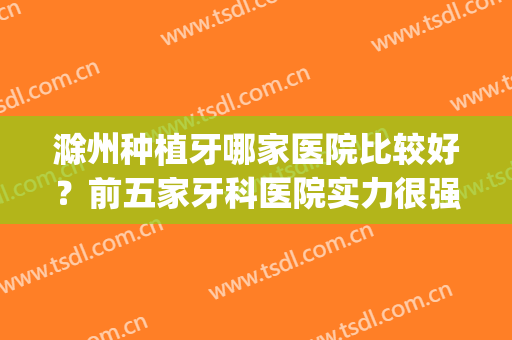 滁州种植牙哪家医院比较好？前五家牙科医院实力很强(滁州比较好的牙科医院)