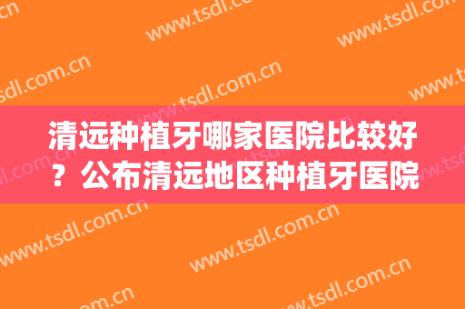 清远种植牙哪家医院比较好？公布清远地区种植牙医院排名(清远整牙比较好医院)