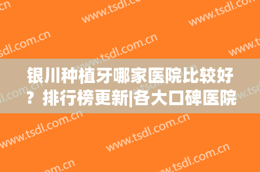 银川种植牙哪家医院比较好？排行榜更新|各大口碑医院强强来袭！(宁夏种植牙医院排名)