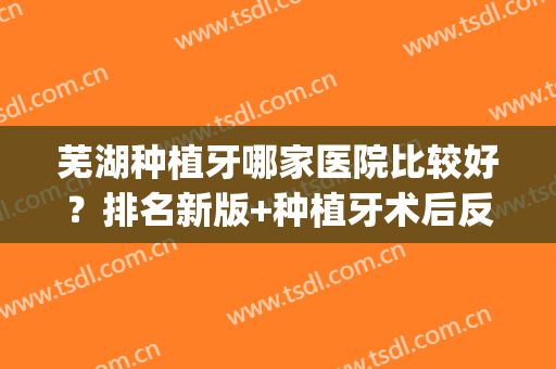 芜湖种植牙哪家医院比较好？排名新版+种植牙术后反馈效果(芜湖牙齿种植)