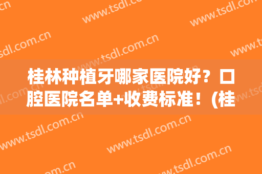 桂林种植牙哪家医院好？口腔医院名单+收费标准！(桂林口腔医院种植牙会好不好)