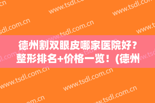 德州割双眼皮哪家医院好？整形排名+价格一览！(德州整形医院效果哪家排名好)