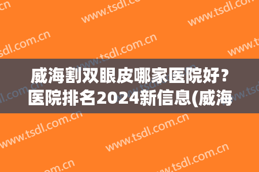 威海割双眼皮哪家医院好？医院排名2024新信息(威海哪家做双眼皮手术比较好)