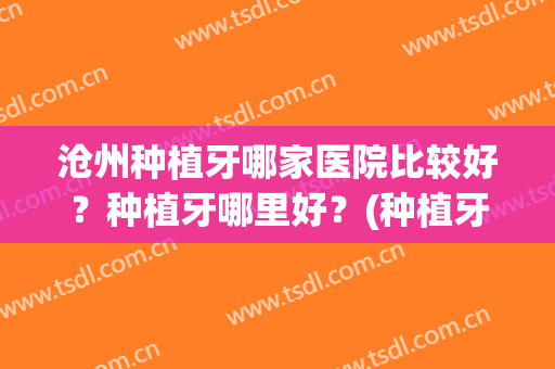 沧州种植牙哪家医院比较好？种植牙哪里好？(种植牙哪家医院好、价格怎样)