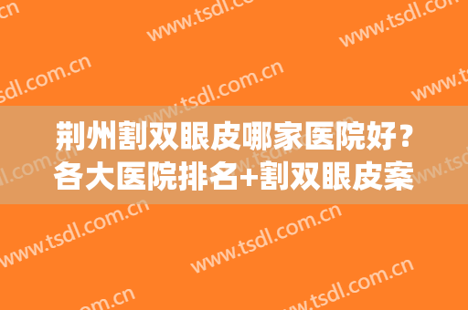 荆州割双眼皮哪家医院好？各大医院排名+割双眼皮案例(荆州哪个医院开双眼皮好)