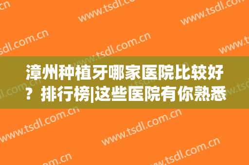 漳州种植牙哪家医院比较好？排行榜|这些医院有你熟悉的吗？(漳州市医院种植牙费用)