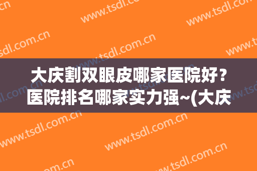 大庆割双眼皮哪家医院好？医院排名哪家实力强~(大庆哪家医院做双眼皮最好)