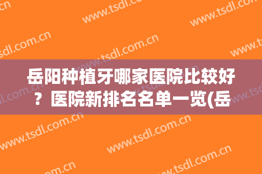 岳阳种植牙哪家医院比较好？医院新排名名单一览(岳阳有哪些比较好的牙科医院)